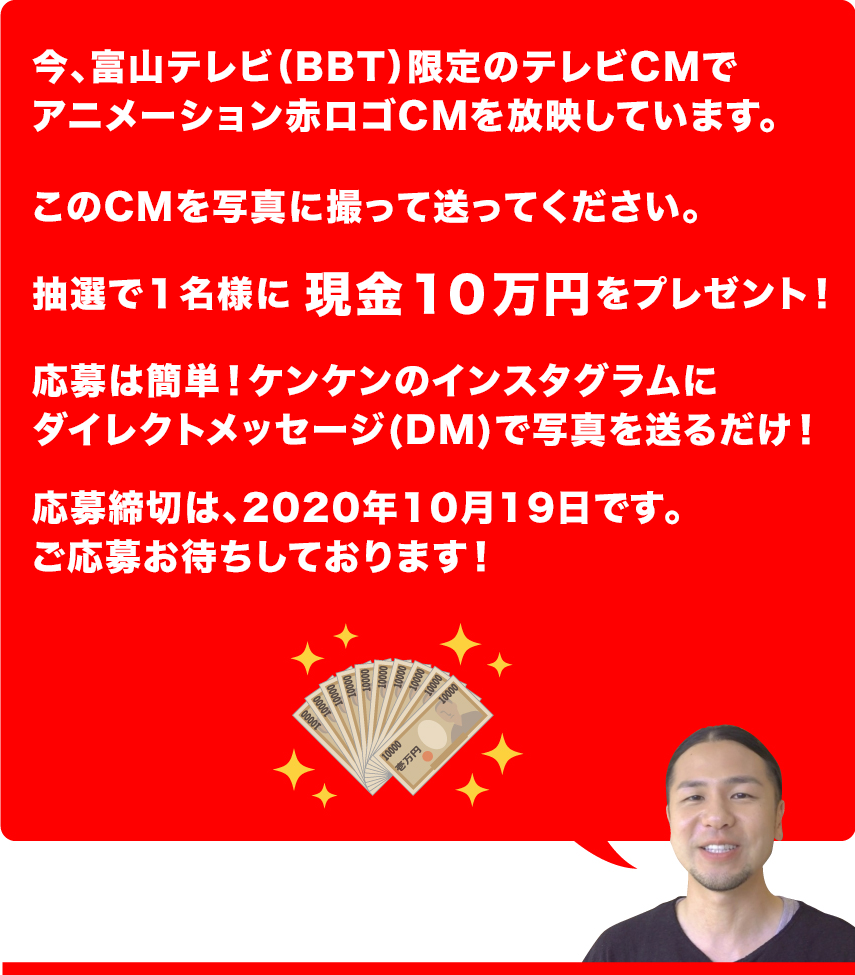 １０万円あげます！！ケンケンでは、今、富山テレビ限定企画でアニメーション赤ロゴのプレミアムテレビCMを放映しています。このTVCMを写真に撮ってケンケンのインスタグラムにダイレクトメッセージで送ってください。抽選で１名様に現金１０万円をプレゼントします！締切は2020年10月19日です。ご応募お待ちしております！